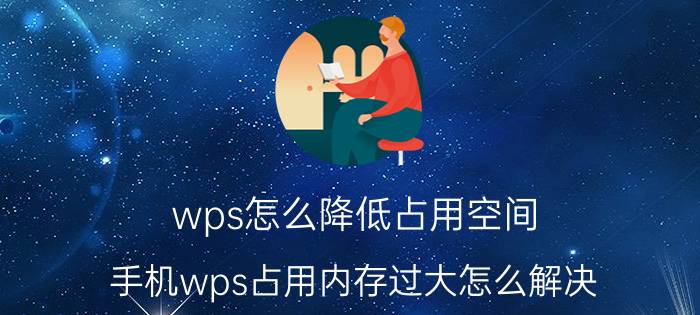 wps怎么降低占用空间 手机wps占用内存过大怎么解决？